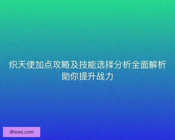 炽天使加点攻略及技能选择分析全面解析助你提升战力