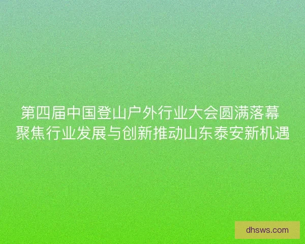 第四届中国登山户外行业大会圆满落幕 聚焦行业发展与创新推动山东泰安新机遇