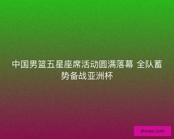 中国男篮五星座席活动圆满落幕 全队蓄势备战亚洲杯