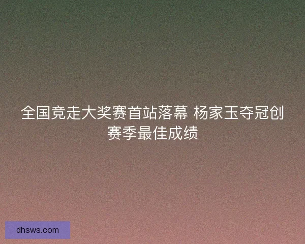 全国竞走大奖赛首站落幕 杨家玉夺冠创赛季最佳成绩