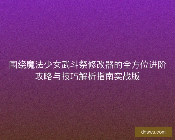 围绕魔法少女武斗祭修改器的全方位进阶攻略与技巧解析指南实战版