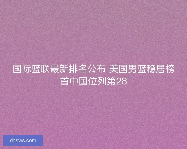 国际篮联最新排名公布 美国男篮稳居榜首中国位列第28