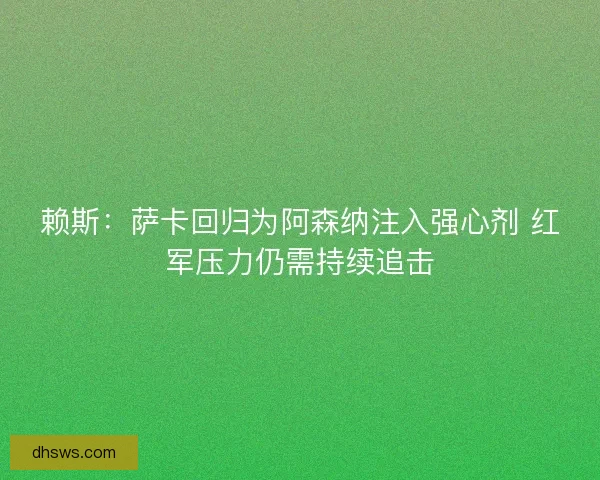 赖斯：萨卡回归为阿森纳注入强心剂 红军压力仍需持续追击